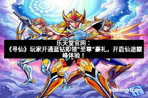 乐天堂官网:《寻仙》玩家开通蓝钻即领“至尊”豪礼,开启仙途巅峰体验!