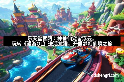 乐天堂官网:神兽仙宠皆浮云,玩转《漫游OL》送活龙猫,开启梦幻仙境之旅